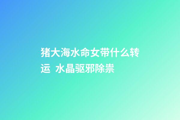 猪大海水命女带什么转运  水晶驱邪除祟